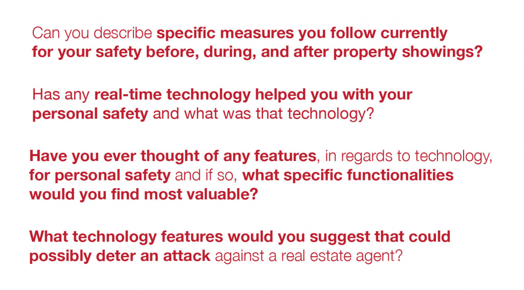 Can you describe specific measures you follow currently for your safety before, during, and after property showings?  

Has any real-time technology helped you with your personal safety and what was that technology?  

Have you ever thought of any features, in regards to technology, for personal safety and if so, what specific functionalities would you find most valuable?  

What technology features would you suggest that could possibly deter an attack against a real estate agent?